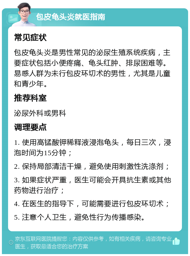 包皮龟头炎就医指南 常见症状 包皮龟头炎是男性常见的泌尿生殖系统疾病，主要症状包括小便疼痛、龟头红肿、排尿困难等。易感人群为未行包皮环切术的男性，尤其是儿童和青少年。 推荐科室 泌尿外科或男科 调理要点 1. 使用高锰酸钾稀释液浸泡龟头，每日三次，浸泡时间为15分钟； 2. 保持局部清洁干燥，避免使用刺激性洗涤剂； 3. 如果症状严重，医生可能会开具抗生素或其他药物进行治疗； 4. 在医生的指导下，可能需要进行包皮环切术； 5. 注意个人卫生，避免性行为传播感染。