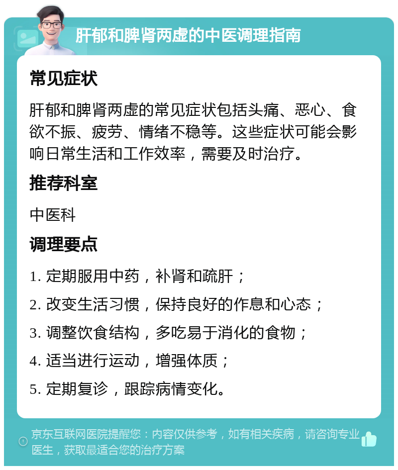 肝郁和脾肾两虚的中医调理指南 常见症状 肝郁和脾肾两虚的常见症状包括头痛、恶心、食欲不振、疲劳、情绪不稳等。这些症状可能会影响日常生活和工作效率，需要及时治疗。 推荐科室 中医科 调理要点 1. 定期服用中药，补肾和疏肝； 2. 改变生活习惯，保持良好的作息和心态； 3. 调整饮食结构，多吃易于消化的食物； 4. 适当进行运动，增强体质； 5. 定期复诊，跟踪病情变化。