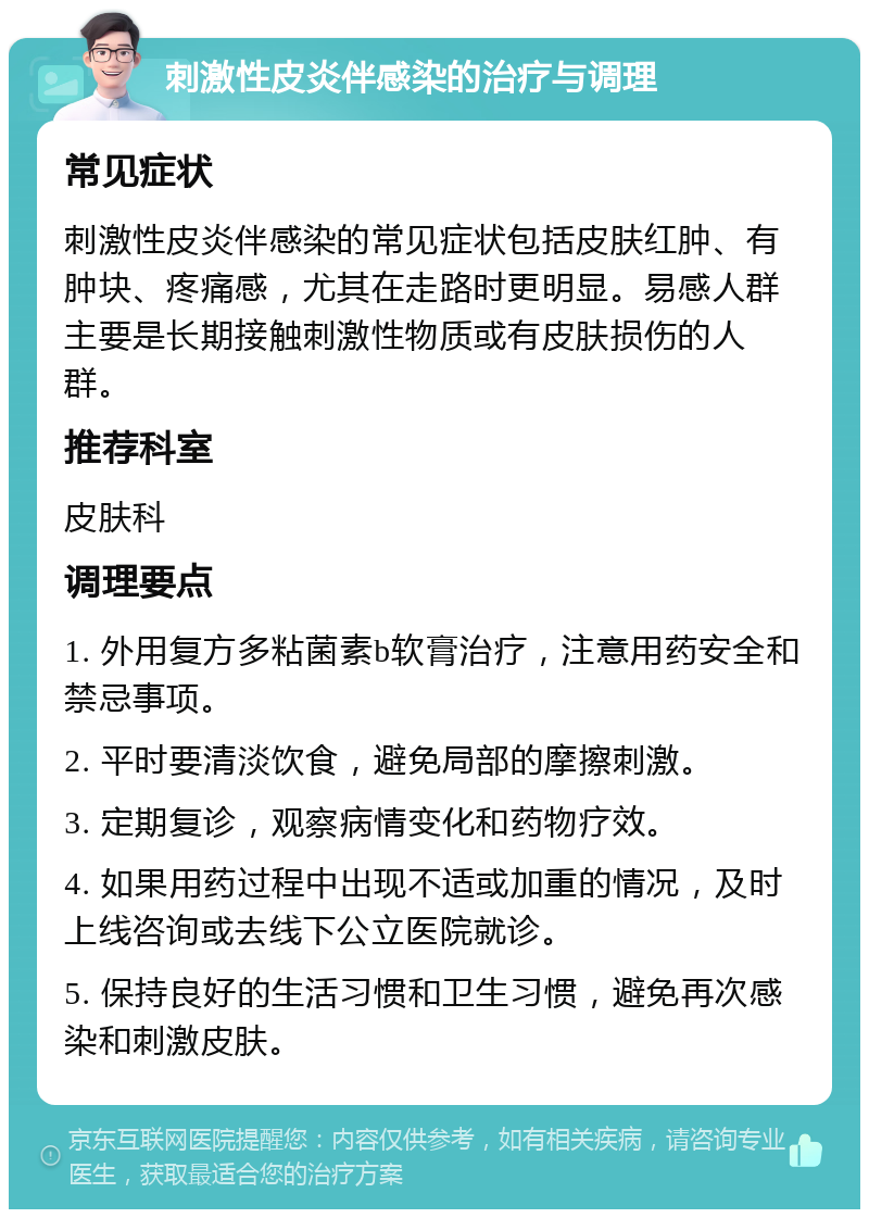 刺激性皮炎伴感染的治疗与调理 常见症状 刺激性皮炎伴感染的常见症状包括皮肤红肿、有肿块、疼痛感，尤其在走路时更明显。易感人群主要是长期接触刺激性物质或有皮肤损伤的人群。 推荐科室 皮肤科 调理要点 1. 外用复方多粘菌素b软膏治疗，注意用药安全和禁忌事项。 2. 平时要清淡饮食，避免局部的摩擦刺激。 3. 定期复诊，观察病情变化和药物疗效。 4. 如果用药过程中出现不适或加重的情况，及时上线咨询或去线下公立医院就诊。 5. 保持良好的生活习惯和卫生习惯，避免再次感染和刺激皮肤。