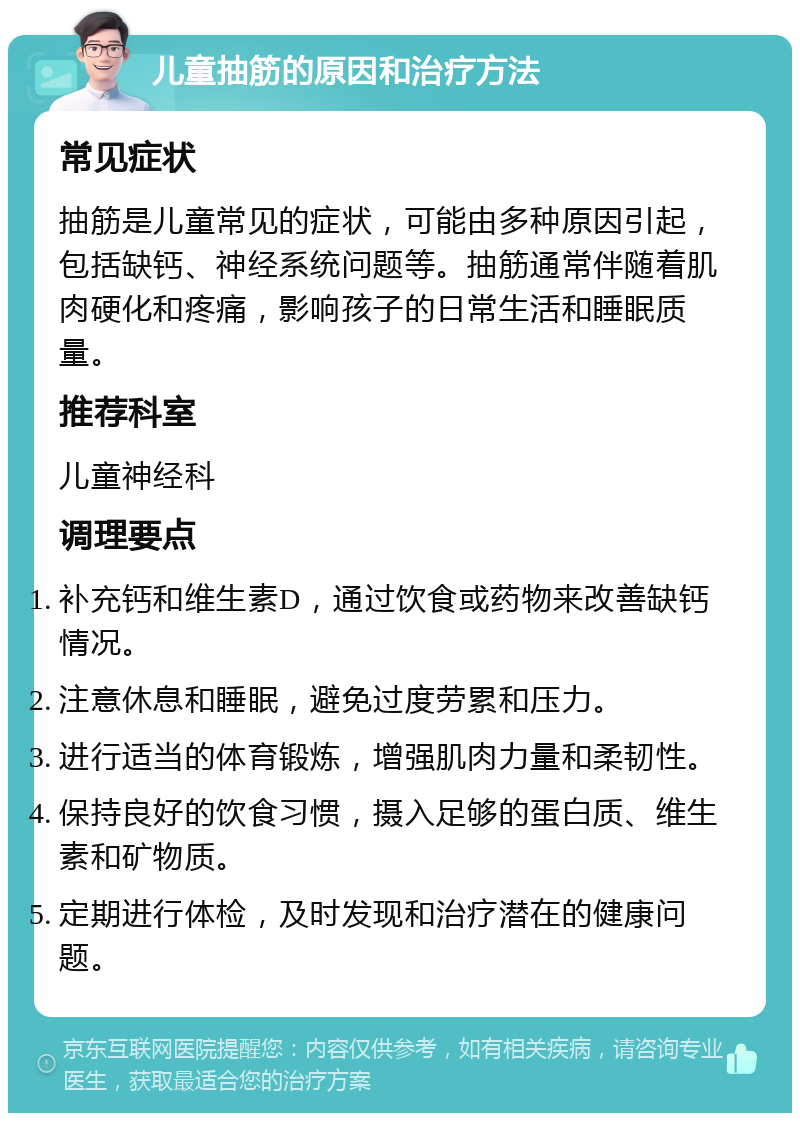 儿童抽筋的原因和治疗方法 常见症状 抽筋是儿童常见的症状，可能由多种原因引起，包括缺钙、神经系统问题等。抽筋通常伴随着肌肉硬化和疼痛，影响孩子的日常生活和睡眠质量。 推荐科室 儿童神经科 调理要点 补充钙和维生素D，通过饮食或药物来改善缺钙情况。 注意休息和睡眠，避免过度劳累和压力。 进行适当的体育锻炼，增强肌肉力量和柔韧性。 保持良好的饮食习惯，摄入足够的蛋白质、维生素和矿物质。 定期进行体检，及时发现和治疗潜在的健康问题。