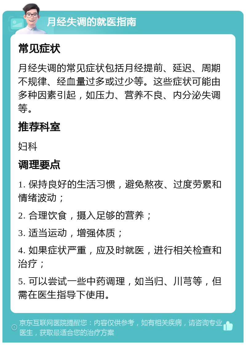 月经失调的就医指南 常见症状 月经失调的常见症状包括月经提前、延迟、周期不规律、经血量过多或过少等。这些症状可能由多种因素引起，如压力、营养不良、内分泌失调等。 推荐科室 妇科 调理要点 1. 保持良好的生活习惯，避免熬夜、过度劳累和情绪波动； 2. 合理饮食，摄入足够的营养； 3. 适当运动，增强体质； 4. 如果症状严重，应及时就医，进行相关检查和治疗； 5. 可以尝试一些中药调理，如当归、川芎等，但需在医生指导下使用。