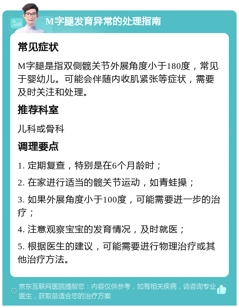 M字腿发育异常的处理指南 常见症状 M字腿是指双侧髋关节外展角度小于180度，常见于婴幼儿。可能会伴随内收肌紧张等症状，需要及时关注和处理。 推荐科室 儿科或骨科 调理要点 1. 定期复查，特别是在6个月龄时； 2. 在家进行适当的髋关节运动，如青蛙操； 3. 如果外展角度小于100度，可能需要进一步的治疗； 4. 注意观察宝宝的发育情况，及时就医； 5. 根据医生的建议，可能需要进行物理治疗或其他治疗方法。