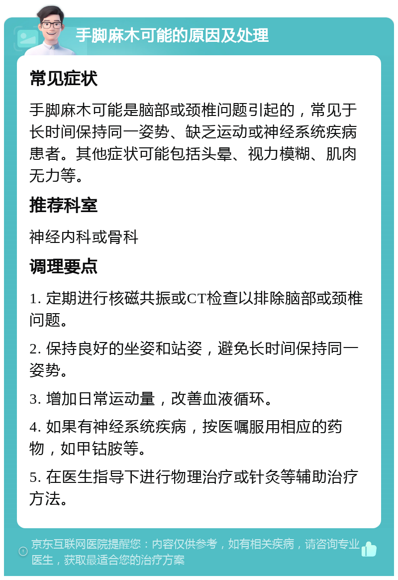 手脚麻木可能的原因及处理 常见症状 手脚麻木可能是脑部或颈椎问题引起的，常见于长时间保持同一姿势、缺乏运动或神经系统疾病患者。其他症状可能包括头晕、视力模糊、肌肉无力等。 推荐科室 神经内科或骨科 调理要点 1. 定期进行核磁共振或CT检查以排除脑部或颈椎问题。 2. 保持良好的坐姿和站姿，避免长时间保持同一姿势。 3. 增加日常运动量，改善血液循环。 4. 如果有神经系统疾病，按医嘱服用相应的药物，如甲钴胺等。 5. 在医生指导下进行物理治疗或针灸等辅助治疗方法。