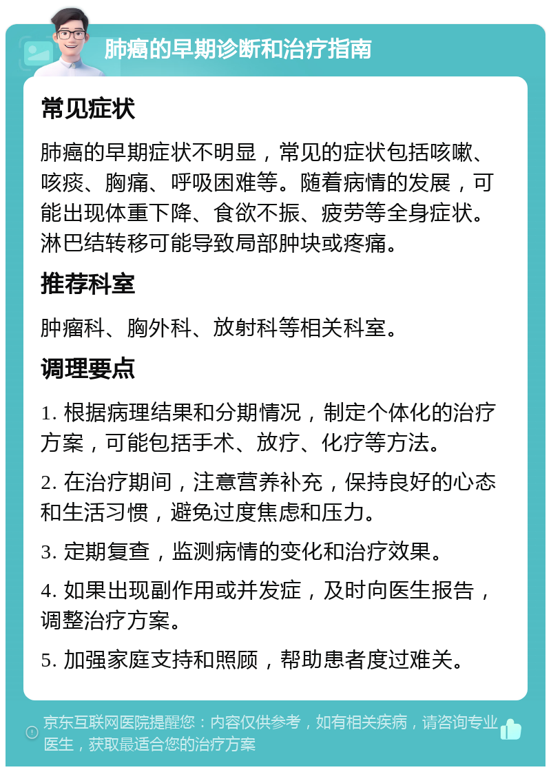 肺癌的早期诊断和治疗指南 常见症状 肺癌的早期症状不明显，常见的症状包括咳嗽、咳痰、胸痛、呼吸困难等。随着病情的发展，可能出现体重下降、食欲不振、疲劳等全身症状。淋巴结转移可能导致局部肿块或疼痛。 推荐科室 肿瘤科、胸外科、放射科等相关科室。 调理要点 1. 根据病理结果和分期情况，制定个体化的治疗方案，可能包括手术、放疗、化疗等方法。 2. 在治疗期间，注意营养补充，保持良好的心态和生活习惯，避免过度焦虑和压力。 3. 定期复查，监测病情的变化和治疗效果。 4. 如果出现副作用或并发症，及时向医生报告，调整治疗方案。 5. 加强家庭支持和照顾，帮助患者度过难关。