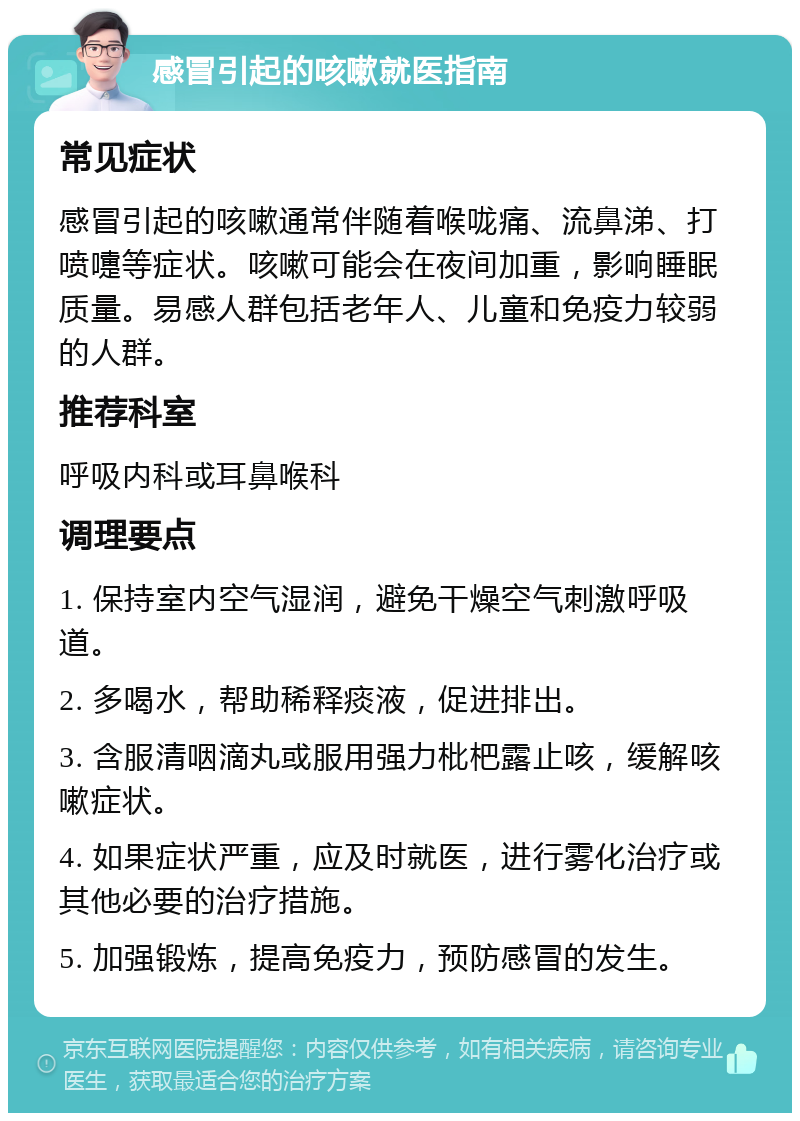 感冒引起的咳嗽就医指南 常见症状 感冒引起的咳嗽通常伴随着喉咙痛、流鼻涕、打喷嚏等症状。咳嗽可能会在夜间加重，影响睡眠质量。易感人群包括老年人、儿童和免疫力较弱的人群。 推荐科室 呼吸内科或耳鼻喉科 调理要点 1. 保持室内空气湿润，避免干燥空气刺激呼吸道。 2. 多喝水，帮助稀释痰液，促进排出。 3. 含服清咽滴丸或服用强力枇杷露止咳，缓解咳嗽症状。 4. 如果症状严重，应及时就医，进行雾化治疗或其他必要的治疗措施。 5. 加强锻炼，提高免疫力，预防感冒的发生。