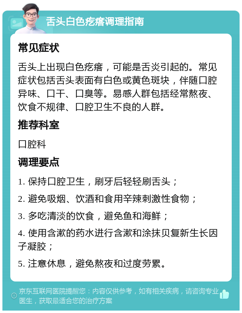 舌头白色疙瘩调理指南 常见症状 舌头上出现白色疙瘩，可能是舌炎引起的。常见症状包括舌头表面有白色或黄色斑块，伴随口腔异味、口干、口臭等。易感人群包括经常熬夜、饮食不规律、口腔卫生不良的人群。 推荐科室 口腔科 调理要点 1. 保持口腔卫生，刷牙后轻轻刷舌头； 2. 避免吸烟、饮酒和食用辛辣刺激性食物； 3. 多吃清淡的饮食，避免鱼和海鲜； 4. 使用含漱的药水进行含漱和涂抹贝复新生长因子凝胶； 5. 注意休息，避免熬夜和过度劳累。