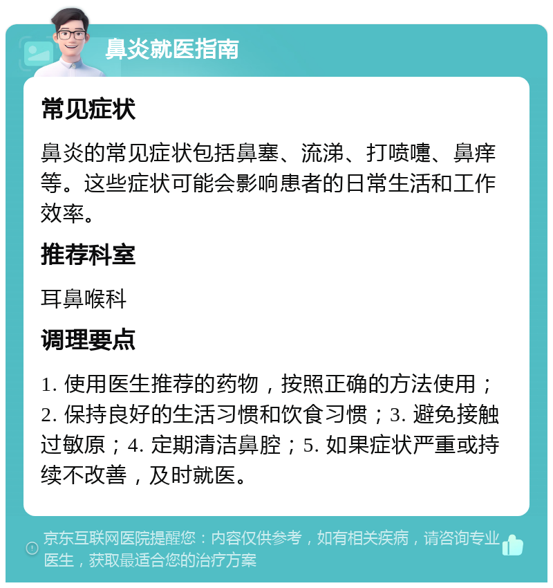 鼻炎就医指南 常见症状 鼻炎的常见症状包括鼻塞、流涕、打喷嚏、鼻痒等。这些症状可能会影响患者的日常生活和工作效率。 推荐科室 耳鼻喉科 调理要点 1. 使用医生推荐的药物，按照正确的方法使用；2. 保持良好的生活习惯和饮食习惯；3. 避免接触过敏原；4. 定期清洁鼻腔；5. 如果症状严重或持续不改善，及时就医。