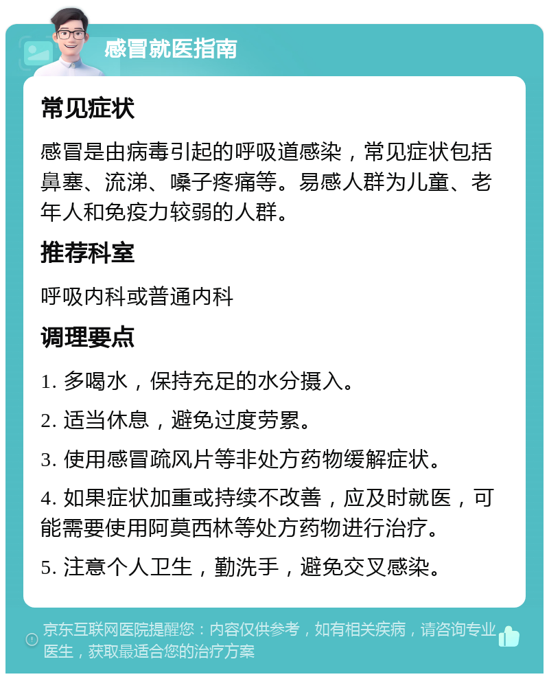 感冒就医指南 常见症状 感冒是由病毒引起的呼吸道感染，常见症状包括鼻塞、流涕、嗓子疼痛等。易感人群为儿童、老年人和免疫力较弱的人群。 推荐科室 呼吸内科或普通内科 调理要点 1. 多喝水，保持充足的水分摄入。 2. 适当休息，避免过度劳累。 3. 使用感冒疏风片等非处方药物缓解症状。 4. 如果症状加重或持续不改善，应及时就医，可能需要使用阿莫西林等处方药物进行治疗。 5. 注意个人卫生，勤洗手，避免交叉感染。