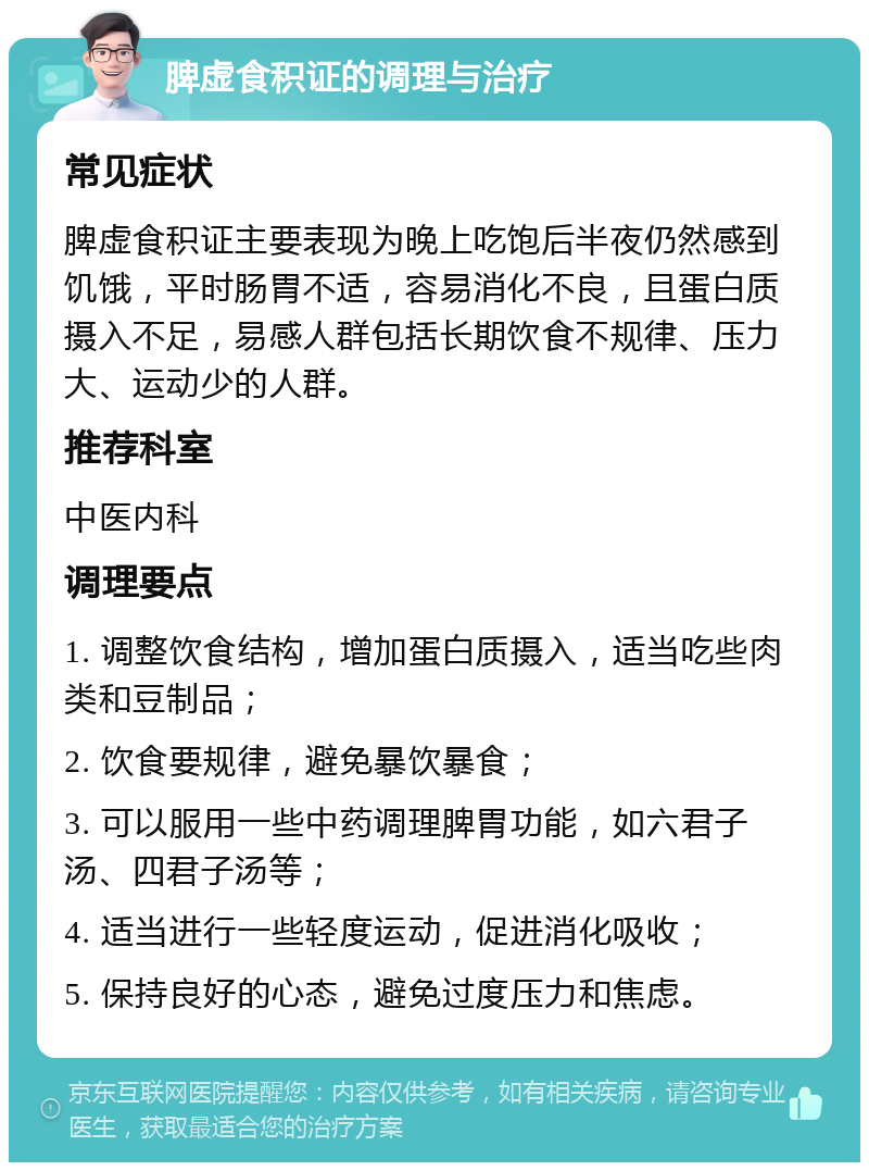 脾虚食积证的调理与治疗 常见症状 脾虚食积证主要表现为晚上吃饱后半夜仍然感到饥饿，平时肠胃不适，容易消化不良，且蛋白质摄入不足，易感人群包括长期饮食不规律、压力大、运动少的人群。 推荐科室 中医内科 调理要点 1. 调整饮食结构，增加蛋白质摄入，适当吃些肉类和豆制品； 2. 饮食要规律，避免暴饮暴食； 3. 可以服用一些中药调理脾胃功能，如六君子汤、四君子汤等； 4. 适当进行一些轻度运动，促进消化吸收； 5. 保持良好的心态，避免过度压力和焦虑。