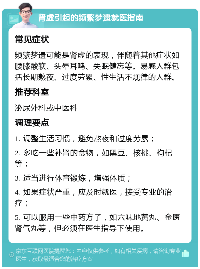 肾虚引起的频繁梦遗就医指南 常见症状 频繁梦遗可能是肾虚的表现，伴随着其他症状如腰膝酸软、头晕耳鸣、失眠健忘等。易感人群包括长期熬夜、过度劳累、性生活不规律的人群。 推荐科室 泌尿外科或中医科 调理要点 1. 调整生活习惯，避免熬夜和过度劳累； 2. 多吃一些补肾的食物，如黑豆、核桃、枸杞等； 3. 适当进行体育锻炼，增强体质； 4. 如果症状严重，应及时就医，接受专业的治疗； 5. 可以服用一些中药方子，如六味地黄丸、金匮肾气丸等，但必须在医生指导下使用。