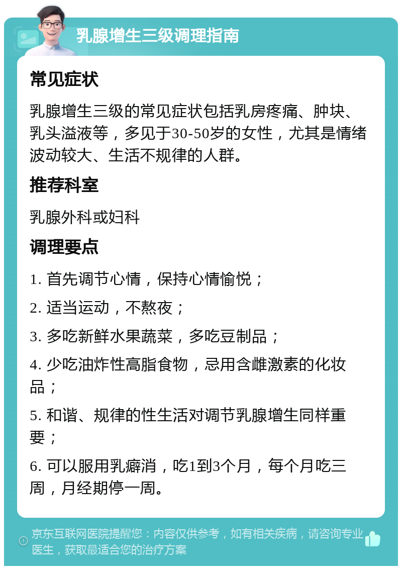 乳腺增生三级调理指南 常见症状 乳腺增生三级的常见症状包括乳房疼痛、肿块、乳头溢液等，多见于30-50岁的女性，尤其是情绪波动较大、生活不规律的人群。 推荐科室 乳腺外科或妇科 调理要点 1. 首先调节心情，保持心情愉悦； 2. 适当运动，不熬夜； 3. 多吃新鲜水果蔬菜，多吃豆制品； 4. 少吃油炸性高脂食物，忌用含雌激素的化妆品； 5. 和谐、规律的性生活对调节乳腺增生同样重要； 6. 可以服用乳癖消，吃1到3个月，每个月吃三周，月经期停一周。