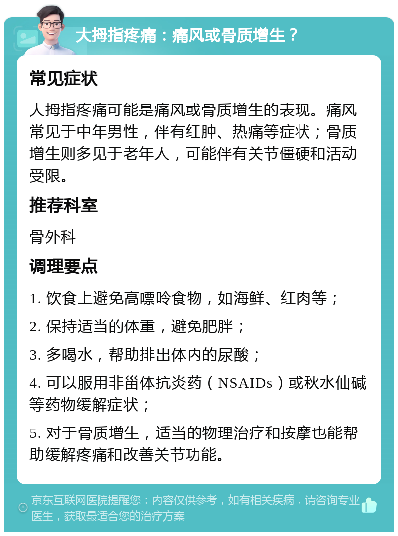 大拇指疼痛：痛风或骨质增生？ 常见症状 大拇指疼痛可能是痛风或骨质增生的表现。痛风常见于中年男性，伴有红肿、热痛等症状；骨质增生则多见于老年人，可能伴有关节僵硬和活动受限。 推荐科室 骨外科 调理要点 1. 饮食上避免高嘌呤食物，如海鲜、红肉等； 2. 保持适当的体重，避免肥胖； 3. 多喝水，帮助排出体内的尿酸； 4. 可以服用非甾体抗炎药（NSAIDs）或秋水仙碱等药物缓解症状； 5. 对于骨质增生，适当的物理治疗和按摩也能帮助缓解疼痛和改善关节功能。