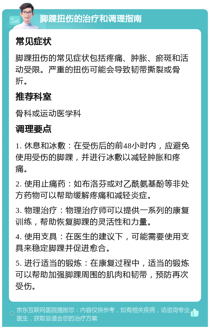 脚踝扭伤的治疗和调理指南 常见症状 脚踝扭伤的常见症状包括疼痛、肿胀、瘀斑和活动受限。严重的扭伤可能会导致韧带撕裂或骨折。 推荐科室 骨科或运动医学科 调理要点 1. 休息和冰敷：在受伤后的前48小时内，应避免使用受伤的脚踝，并进行冰敷以减轻肿胀和疼痛。 2. 使用止痛药：如布洛芬或对乙酰氨基酚等非处方药物可以帮助缓解疼痛和减轻炎症。 3. 物理治疗：物理治疗师可以提供一系列的康复训练，帮助恢复脚踝的灵活性和力量。 4. 使用支具：在医生的建议下，可能需要使用支具来稳定脚踝并促进愈合。 5. 进行适当的锻炼：在康复过程中，适当的锻炼可以帮助加强脚踝周围的肌肉和韧带，预防再次受伤。