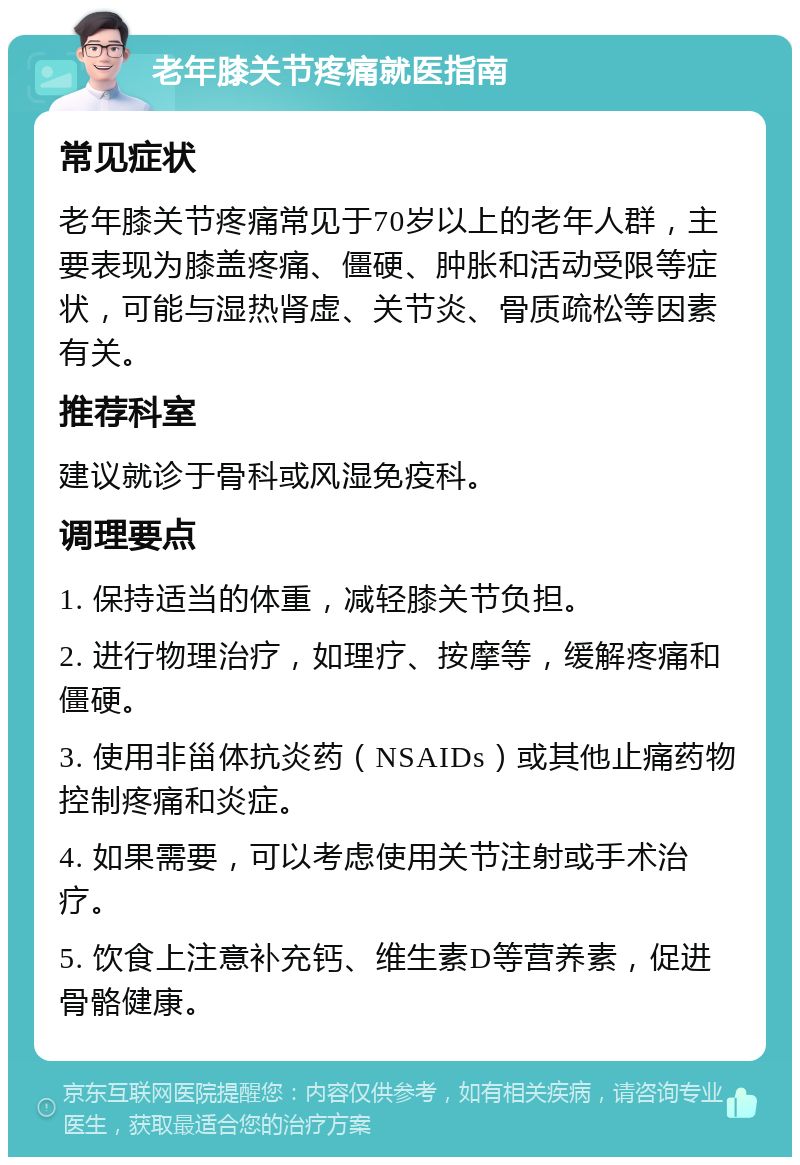 老年膝关节疼痛就医指南 常见症状 老年膝关节疼痛常见于70岁以上的老年人群，主要表现为膝盖疼痛、僵硬、肿胀和活动受限等症状，可能与湿热肾虚、关节炎、骨质疏松等因素有关。 推荐科室 建议就诊于骨科或风湿免疫科。 调理要点 1. 保持适当的体重，减轻膝关节负担。 2. 进行物理治疗，如理疗、按摩等，缓解疼痛和僵硬。 3. 使用非甾体抗炎药（NSAIDs）或其他止痛药物控制疼痛和炎症。 4. 如果需要，可以考虑使用关节注射或手术治疗。 5. 饮食上注意补充钙、维生素D等营养素，促进骨骼健康。