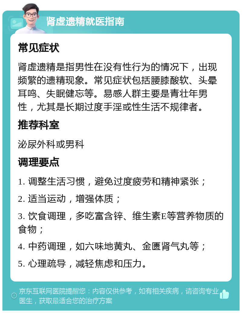 肾虚遗精就医指南 常见症状 肾虚遗精是指男性在没有性行为的情况下，出现频繁的遗精现象。常见症状包括腰膝酸软、头晕耳鸣、失眠健忘等。易感人群主要是青壮年男性，尤其是长期过度手淫或性生活不规律者。 推荐科室 泌尿外科或男科 调理要点 1. 调整生活习惯，避免过度疲劳和精神紧张； 2. 适当运动，增强体质； 3. 饮食调理，多吃富含锌、维生素E等营养物质的食物； 4. 中药调理，如六味地黄丸、金匮肾气丸等； 5. 心理疏导，减轻焦虑和压力。