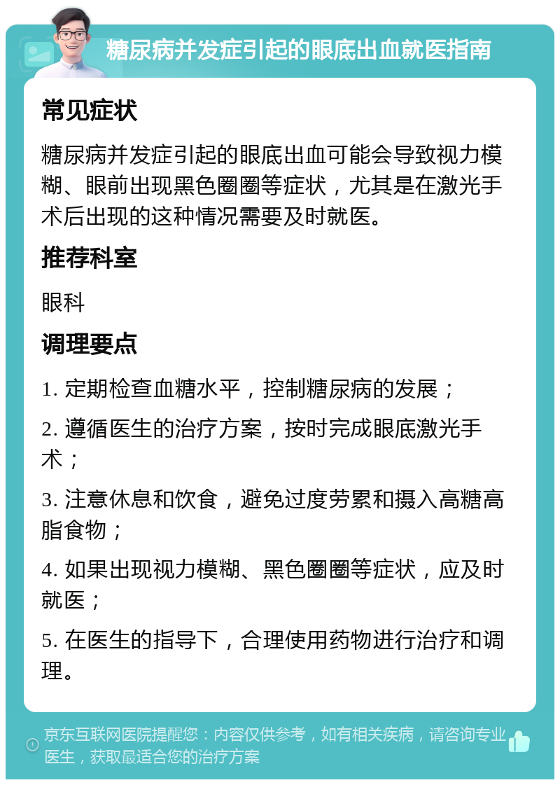 糖尿病并发症引起的眼底出血就医指南 常见症状 糖尿病并发症引起的眼底出血可能会导致视力模糊、眼前出现黑色圈圈等症状，尤其是在激光手术后出现的这种情况需要及时就医。 推荐科室 眼科 调理要点 1. 定期检查血糖水平，控制糖尿病的发展； 2. 遵循医生的治疗方案，按时完成眼底激光手术； 3. 注意休息和饮食，避免过度劳累和摄入高糖高脂食物； 4. 如果出现视力模糊、黑色圈圈等症状，应及时就医； 5. 在医生的指导下，合理使用药物进行治疗和调理。