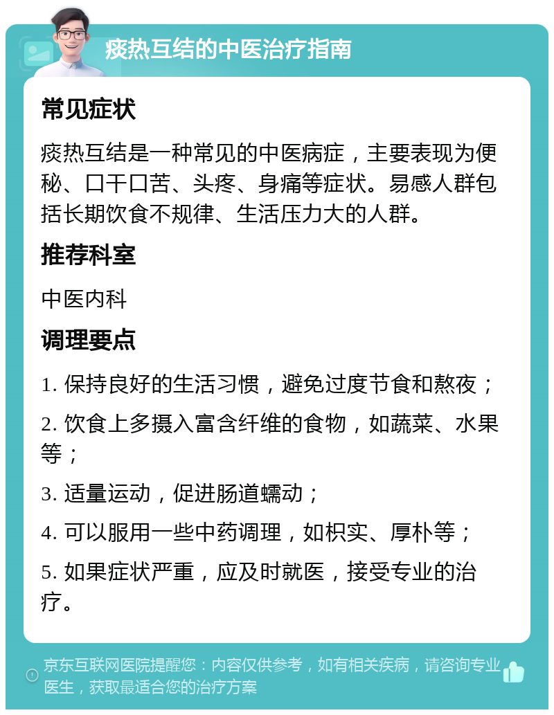 痰热互结的中医治疗指南 常见症状 痰热互结是一种常见的中医病症，主要表现为便秘、口干口苦、头疼、身痛等症状。易感人群包括长期饮食不规律、生活压力大的人群。 推荐科室 中医内科 调理要点 1. 保持良好的生活习惯，避免过度节食和熬夜； 2. 饮食上多摄入富含纤维的食物，如蔬菜、水果等； 3. 适量运动，促进肠道蠕动； 4. 可以服用一些中药调理，如枳实、厚朴等； 5. 如果症状严重，应及时就医，接受专业的治疗。