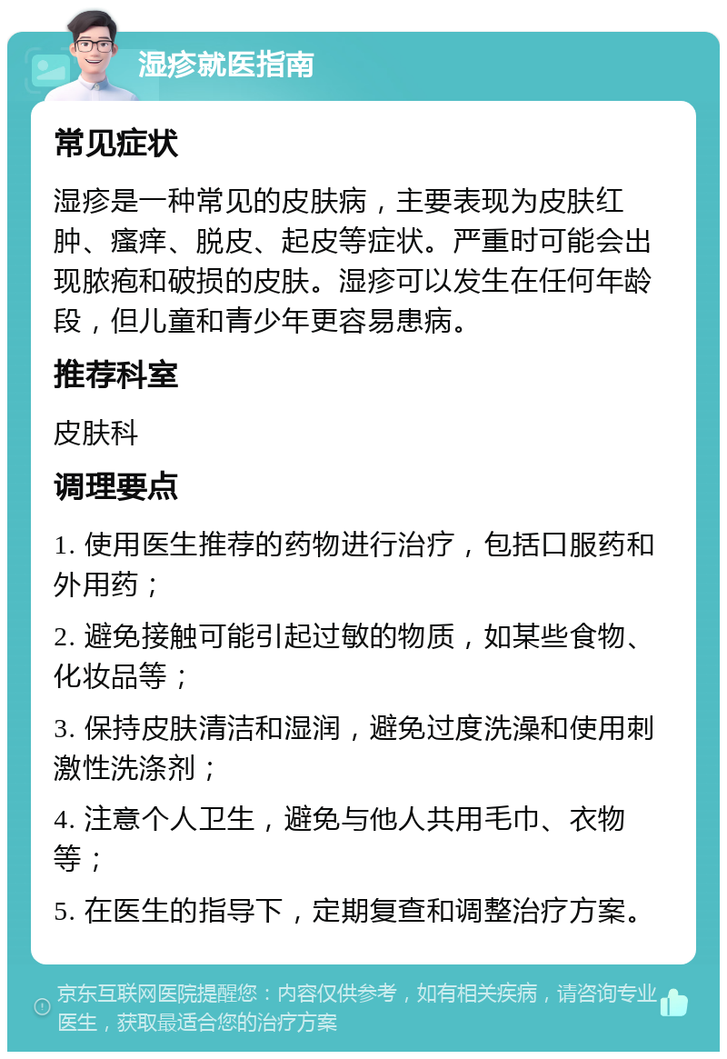 湿疹就医指南 常见症状 湿疹是一种常见的皮肤病，主要表现为皮肤红肿、瘙痒、脱皮、起皮等症状。严重时可能会出现脓疱和破损的皮肤。湿疹可以发生在任何年龄段，但儿童和青少年更容易患病。 推荐科室 皮肤科 调理要点 1. 使用医生推荐的药物进行治疗，包括口服药和外用药； 2. 避免接触可能引起过敏的物质，如某些食物、化妆品等； 3. 保持皮肤清洁和湿润，避免过度洗澡和使用刺激性洗涤剂； 4. 注意个人卫生，避免与他人共用毛巾、衣物等； 5. 在医生的指导下，定期复查和调整治疗方案。