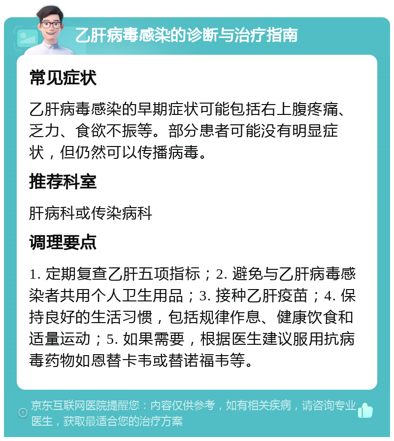 乙肝病毒感染的诊断与治疗指南 常见症状 乙肝病毒感染的早期症状可能包括右上腹疼痛、乏力、食欲不振等。部分患者可能没有明显症状，但仍然可以传播病毒。 推荐科室 肝病科或传染病科 调理要点 1. 定期复查乙肝五项指标；2. 避免与乙肝病毒感染者共用个人卫生用品；3. 接种乙肝疫苗；4. 保持良好的生活习惯，包括规律作息、健康饮食和适量运动；5. 如果需要，根据医生建议服用抗病毒药物如恩替卡韦或替诺福韦等。