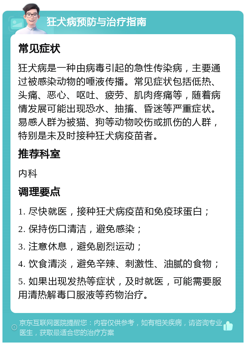 狂犬病预防与治疗指南 常见症状 狂犬病是一种由病毒引起的急性传染病，主要通过被感染动物的唾液传播。常见症状包括低热、头痛、恶心、呕吐、疲劳、肌肉疼痛等，随着病情发展可能出现恐水、抽搐、昏迷等严重症状。易感人群为被猫、狗等动物咬伤或抓伤的人群，特别是未及时接种狂犬病疫苗者。 推荐科室 内科 调理要点 1. 尽快就医，接种狂犬病疫苗和免疫球蛋白； 2. 保持伤口清洁，避免感染； 3. 注意休息，避免剧烈运动； 4. 饮食清淡，避免辛辣、刺激性、油腻的食物； 5. 如果出现发热等症状，及时就医，可能需要服用清热解毒口服液等药物治疗。