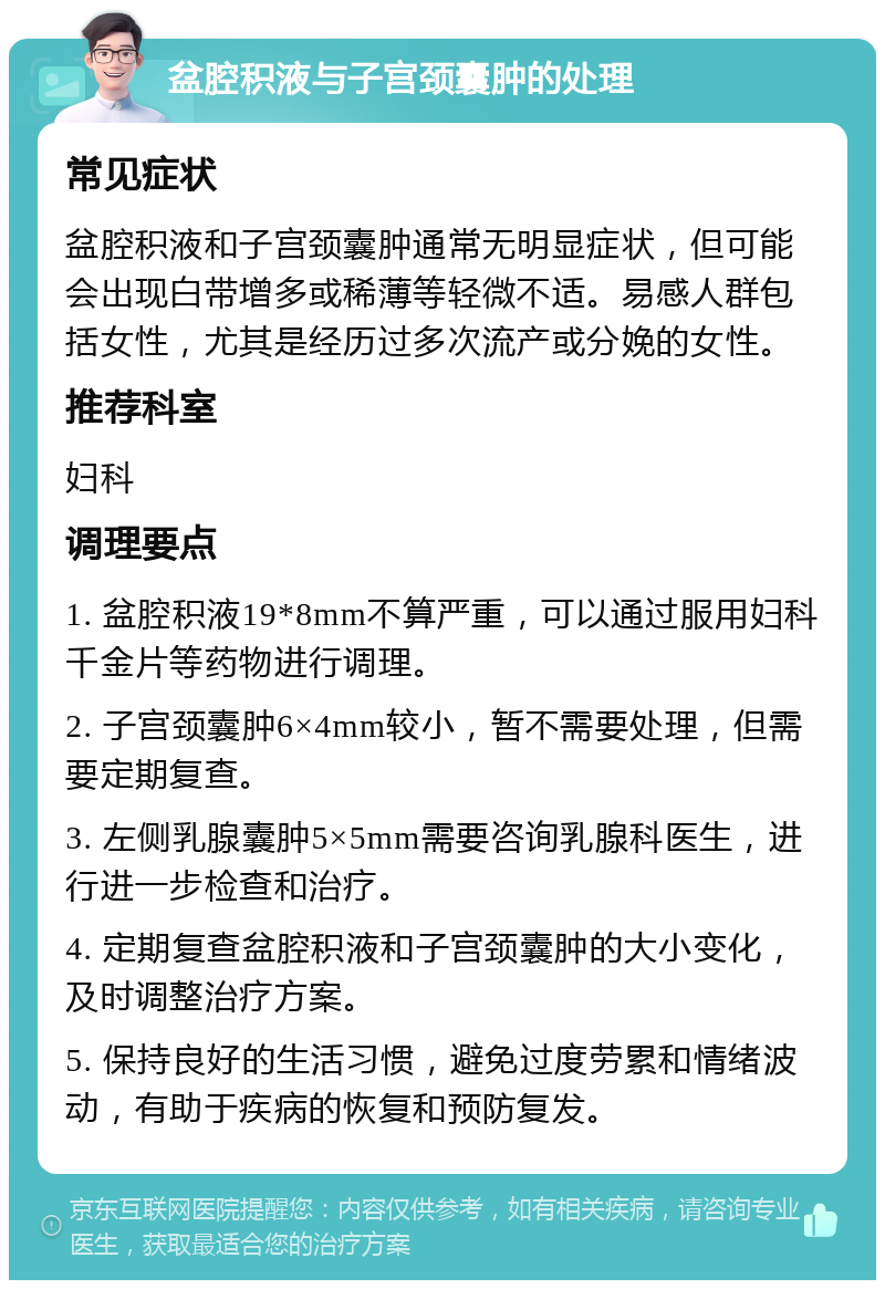 盆腔积液与子宫颈囊肿的处理 常见症状 盆腔积液和子宫颈囊肿通常无明显症状，但可能会出现白带增多或稀薄等轻微不适。易感人群包括女性，尤其是经历过多次流产或分娩的女性。 推荐科室 妇科 调理要点 1. 盆腔积液19*8mm不算严重，可以通过服用妇科千金片等药物进行调理。 2. 子宫颈囊肿6×4mm较小，暂不需要处理，但需要定期复查。 3. 左侧乳腺囊肿5×5mm需要咨询乳腺科医生，进行进一步检查和治疗。 4. 定期复查盆腔积液和子宫颈囊肿的大小变化，及时调整治疗方案。 5. 保持良好的生活习惯，避免过度劳累和情绪波动，有助于疾病的恢复和预防复发。