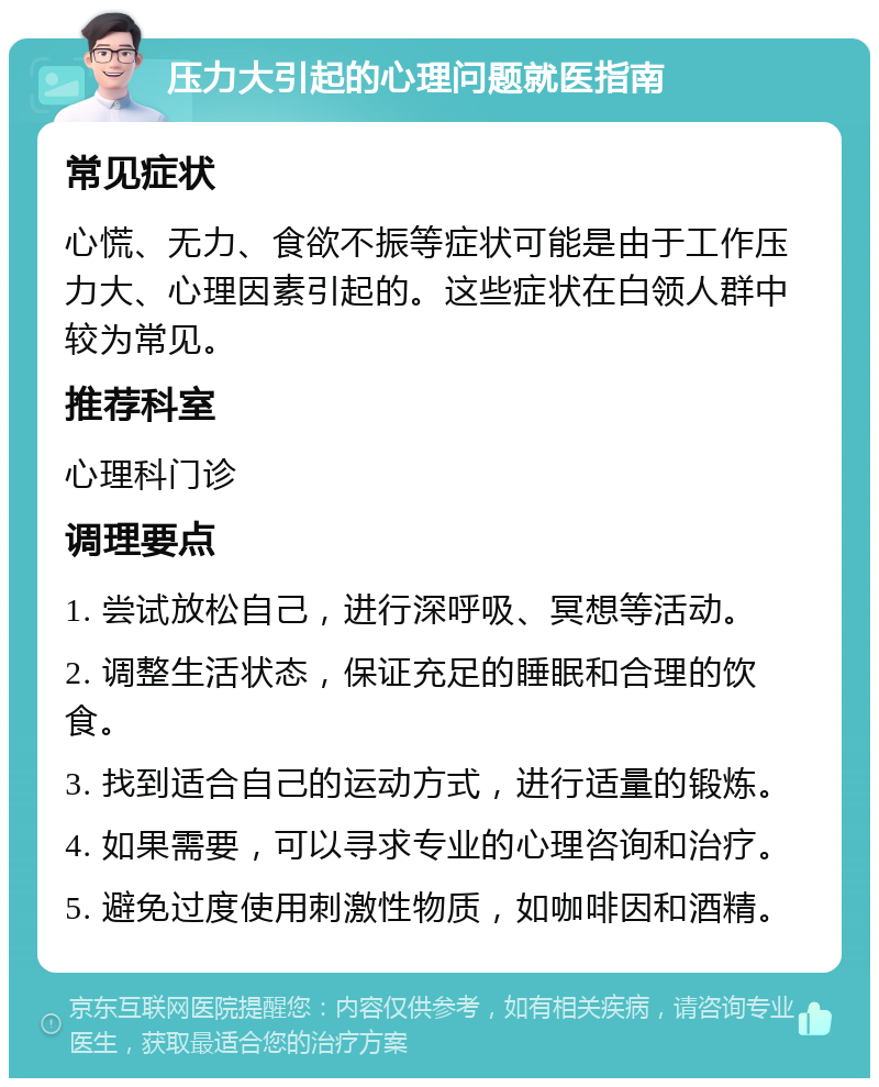 压力大引起的心理问题就医指南 常见症状 心慌、无力、食欲不振等症状可能是由于工作压力大、心理因素引起的。这些症状在白领人群中较为常见。 推荐科室 心理科门诊 调理要点 1. 尝试放松自己，进行深呼吸、冥想等活动。 2. 调整生活状态，保证充足的睡眠和合理的饮食。 3. 找到适合自己的运动方式，进行适量的锻炼。 4. 如果需要，可以寻求专业的心理咨询和治疗。 5. 避免过度使用刺激性物质，如咖啡因和酒精。