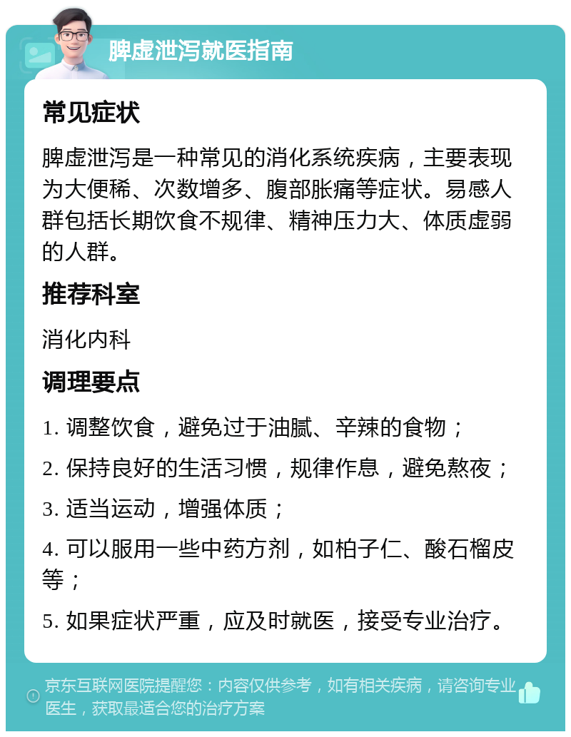 脾虚泄泻就医指南 常见症状 脾虚泄泻是一种常见的消化系统疾病，主要表现为大便稀、次数增多、腹部胀痛等症状。易感人群包括长期饮食不规律、精神压力大、体质虚弱的人群。 推荐科室 消化内科 调理要点 1. 调整饮食，避免过于油腻、辛辣的食物； 2. 保持良好的生活习惯，规律作息，避免熬夜； 3. 适当运动，增强体质； 4. 可以服用一些中药方剂，如柏子仁、酸石榴皮等； 5. 如果症状严重，应及时就医，接受专业治疗。