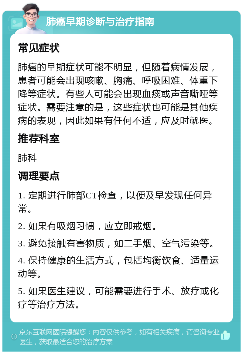 肺癌早期诊断与治疗指南 常见症状 肺癌的早期症状可能不明显，但随着病情发展，患者可能会出现咳嗽、胸痛、呼吸困难、体重下降等症状。有些人可能会出现血痰或声音嘶哑等症状。需要注意的是，这些症状也可能是其他疾病的表现，因此如果有任何不适，应及时就医。 推荐科室 肺科 调理要点 1. 定期进行肺部CT检查，以便及早发现任何异常。 2. 如果有吸烟习惯，应立即戒烟。 3. 避免接触有害物质，如二手烟、空气污染等。 4. 保持健康的生活方式，包括均衡饮食、适量运动等。 5. 如果医生建议，可能需要进行手术、放疗或化疗等治疗方法。