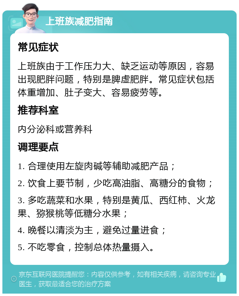 上班族减肥指南 常见症状 上班族由于工作压力大、缺乏运动等原因，容易出现肥胖问题，特别是脾虚肥胖。常见症状包括体重增加、肚子变大、容易疲劳等。 推荐科室 内分泌科或营养科 调理要点 1. 合理使用左旋肉碱等辅助减肥产品； 2. 饮食上要节制，少吃高油脂、高糖分的食物； 3. 多吃蔬菜和水果，特别是黄瓜、西红柿、火龙果、猕猴桃等低糖分水果； 4. 晚餐以清淡为主，避免过量进食； 5. 不吃零食，控制总体热量摄入。