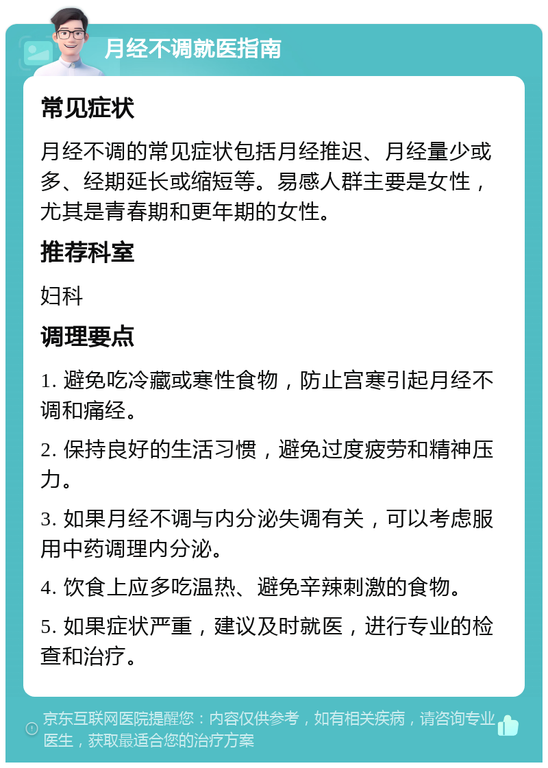 月经不调就医指南 常见症状 月经不调的常见症状包括月经推迟、月经量少或多、经期延长或缩短等。易感人群主要是女性，尤其是青春期和更年期的女性。 推荐科室 妇科 调理要点 1. 避免吃冷藏或寒性食物，防止宫寒引起月经不调和痛经。 2. 保持良好的生活习惯，避免过度疲劳和精神压力。 3. 如果月经不调与内分泌失调有关，可以考虑服用中药调理内分泌。 4. 饮食上应多吃温热、避免辛辣刺激的食物。 5. 如果症状严重，建议及时就医，进行专业的检查和治疗。