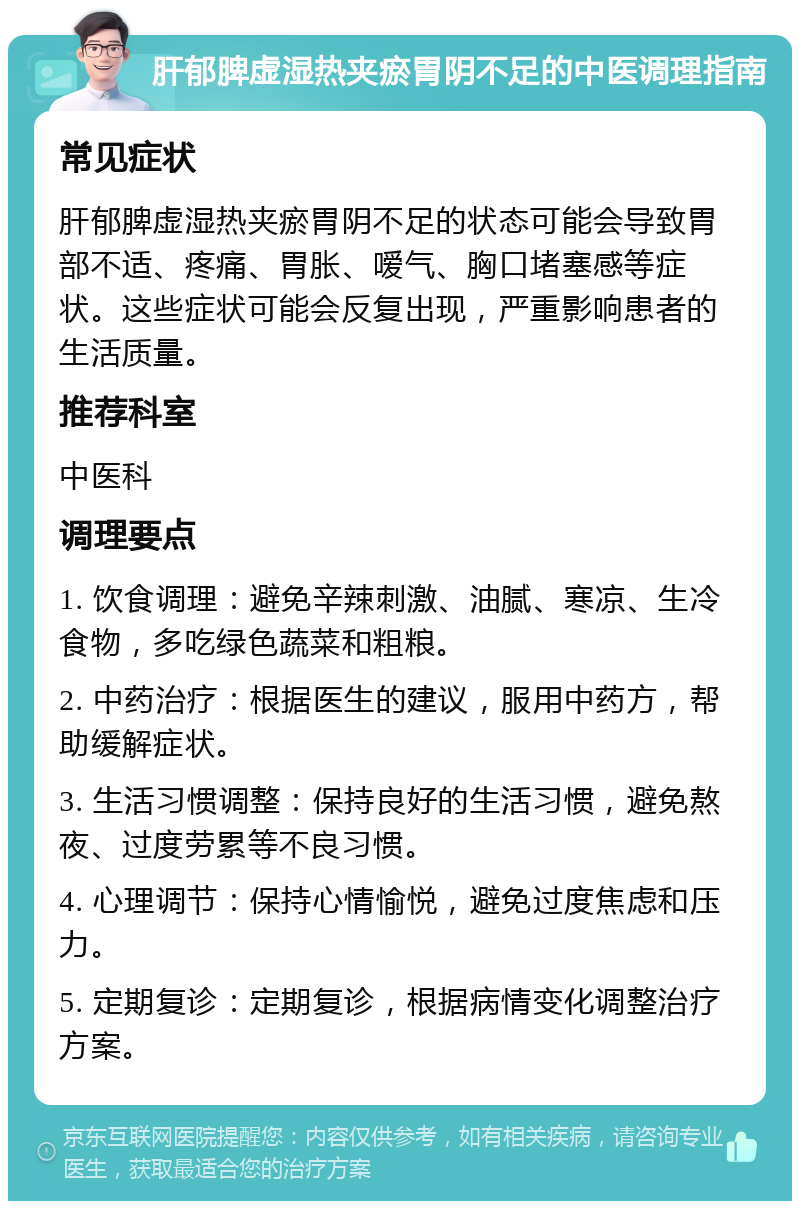 肝郁脾虚湿热夹瘀胃阴不足的中医调理指南 常见症状 肝郁脾虚湿热夹瘀胃阴不足的状态可能会导致胃部不适、疼痛、胃胀、嗳气、胸口堵塞感等症状。这些症状可能会反复出现，严重影响患者的生活质量。 推荐科室 中医科 调理要点 1. 饮食调理：避免辛辣刺激、油腻、寒凉、生冷食物，多吃绿色蔬菜和粗粮。 2. 中药治疗：根据医生的建议，服用中药方，帮助缓解症状。 3. 生活习惯调整：保持良好的生活习惯，避免熬夜、过度劳累等不良习惯。 4. 心理调节：保持心情愉悦，避免过度焦虑和压力。 5. 定期复诊：定期复诊，根据病情变化调整治疗方案。