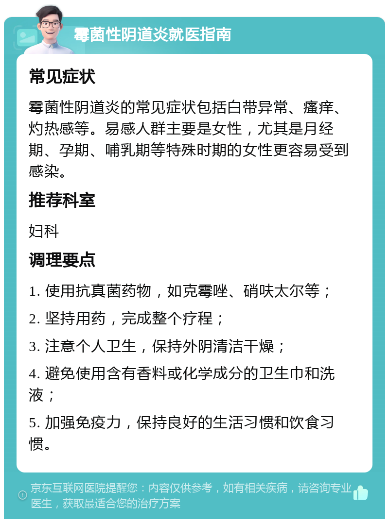 霉菌性阴道炎就医指南 常见症状 霉菌性阴道炎的常见症状包括白带异常、瘙痒、灼热感等。易感人群主要是女性，尤其是月经期、孕期、哺乳期等特殊时期的女性更容易受到感染。 推荐科室 妇科 调理要点 1. 使用抗真菌药物，如克霉唑、硝呋太尔等； 2. 坚持用药，完成整个疗程； 3. 注意个人卫生，保持外阴清洁干燥； 4. 避免使用含有香料或化学成分的卫生巾和洗液； 5. 加强免疫力，保持良好的生活习惯和饮食习惯。