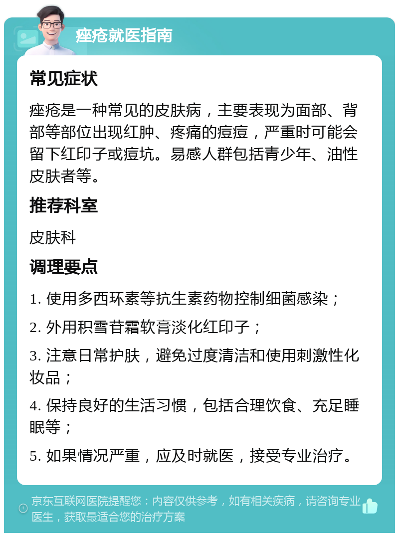 痤疮就医指南 常见症状 痤疮是一种常见的皮肤病，主要表现为面部、背部等部位出现红肿、疼痛的痘痘，严重时可能会留下红印子或痘坑。易感人群包括青少年、油性皮肤者等。 推荐科室 皮肤科 调理要点 1. 使用多西环素等抗生素药物控制细菌感染； 2. 外用积雪苷霜软膏淡化红印子； 3. 注意日常护肤，避免过度清洁和使用刺激性化妆品； 4. 保持良好的生活习惯，包括合理饮食、充足睡眠等； 5. 如果情况严重，应及时就医，接受专业治疗。