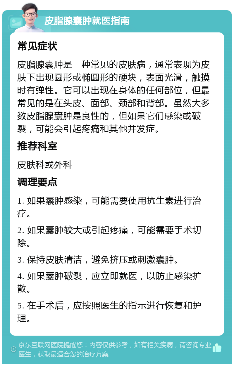 皮脂腺囊肿就医指南 常见症状 皮脂腺囊肿是一种常见的皮肤病，通常表现为皮肤下出现圆形或椭圆形的硬块，表面光滑，触摸时有弹性。它可以出现在身体的任何部位，但最常见的是在头皮、面部、颈部和背部。虽然大多数皮脂腺囊肿是良性的，但如果它们感染或破裂，可能会引起疼痛和其他并发症。 推荐科室 皮肤科或外科 调理要点 1. 如果囊肿感染，可能需要使用抗生素进行治疗。 2. 如果囊肿较大或引起疼痛，可能需要手术切除。 3. 保持皮肤清洁，避免挤压或刺激囊肿。 4. 如果囊肿破裂，应立即就医，以防止感染扩散。 5. 在手术后，应按照医生的指示进行恢复和护理。