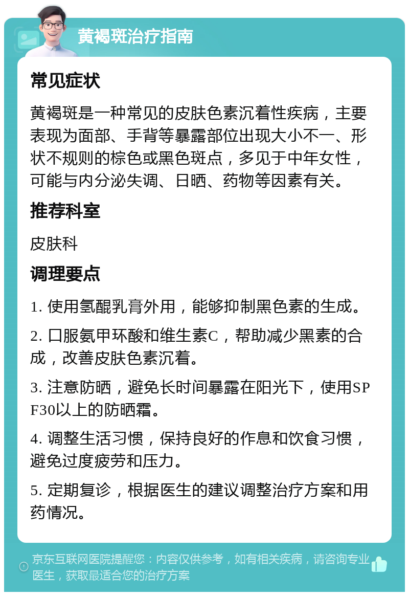 黄褐斑治疗指南 常见症状 黄褐斑是一种常见的皮肤色素沉着性疾病，主要表现为面部、手背等暴露部位出现大小不一、形状不规则的棕色或黑色斑点，多见于中年女性，可能与内分泌失调、日晒、药物等因素有关。 推荐科室 皮肤科 调理要点 1. 使用氢醌乳膏外用，能够抑制黑色素的生成。 2. 口服氨甲环酸和维生素C，帮助减少黑素的合成，改善皮肤色素沉着。 3. 注意防晒，避免长时间暴露在阳光下，使用SPF30以上的防晒霜。 4. 调整生活习惯，保持良好的作息和饮食习惯，避免过度疲劳和压力。 5. 定期复诊，根据医生的建议调整治疗方案和用药情况。