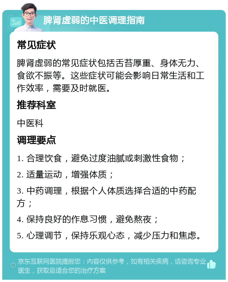 脾肾虚弱的中医调理指南 常见症状 脾肾虚弱的常见症状包括舌苔厚重、身体无力、食欲不振等。这些症状可能会影响日常生活和工作效率，需要及时就医。 推荐科室 中医科 调理要点 1. 合理饮食，避免过度油腻或刺激性食物； 2. 适量运动，增强体质； 3. 中药调理，根据个人体质选择合适的中药配方； 4. 保持良好的作息习惯，避免熬夜； 5. 心理调节，保持乐观心态，减少压力和焦虑。