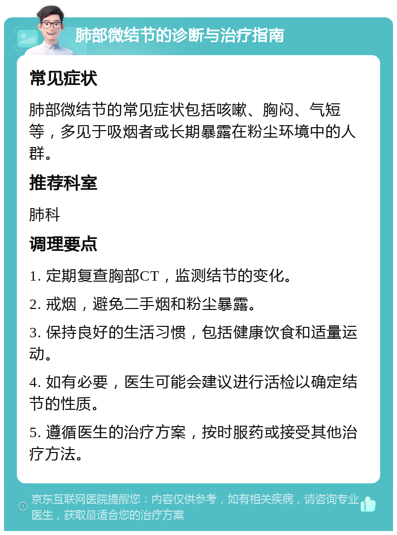 肺部微结节的诊断与治疗指南 常见症状 肺部微结节的常见症状包括咳嗽、胸闷、气短等，多见于吸烟者或长期暴露在粉尘环境中的人群。 推荐科室 肺科 调理要点 1. 定期复查胸部CT，监测结节的变化。 2. 戒烟，避免二手烟和粉尘暴露。 3. 保持良好的生活习惯，包括健康饮食和适量运动。 4. 如有必要，医生可能会建议进行活检以确定结节的性质。 5. 遵循医生的治疗方案，按时服药或接受其他治疗方法。