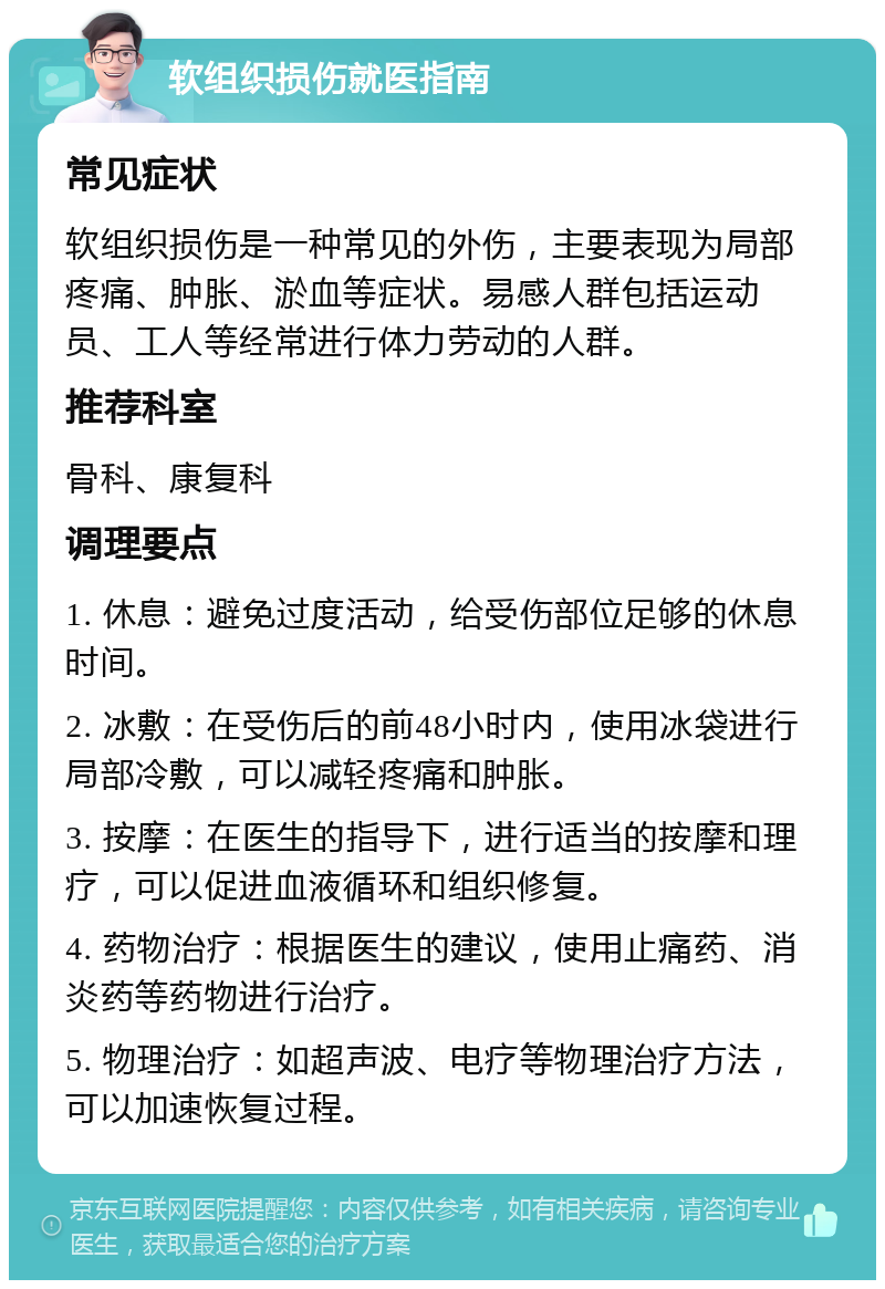 软组织损伤就医指南 常见症状 软组织损伤是一种常见的外伤，主要表现为局部疼痛、肿胀、淤血等症状。易感人群包括运动员、工人等经常进行体力劳动的人群。 推荐科室 骨科、康复科 调理要点 1. 休息：避免过度活动，给受伤部位足够的休息时间。 2. 冰敷：在受伤后的前48小时内，使用冰袋进行局部冷敷，可以减轻疼痛和肿胀。 3. 按摩：在医生的指导下，进行适当的按摩和理疗，可以促进血液循环和组织修复。 4. 药物治疗：根据医生的建议，使用止痛药、消炎药等药物进行治疗。 5. 物理治疗：如超声波、电疗等物理治疗方法，可以加速恢复过程。