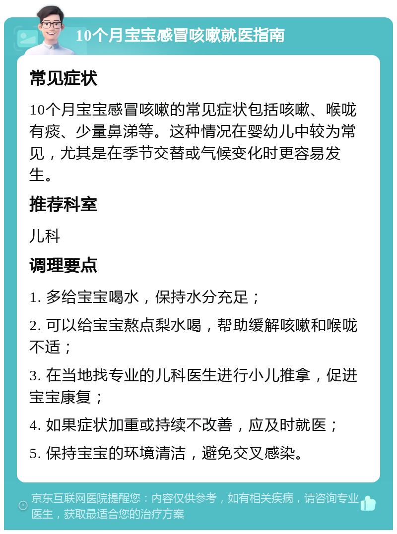 10个月宝宝感冒咳嗽就医指南 常见症状 10个月宝宝感冒咳嗽的常见症状包括咳嗽、喉咙有痰、少量鼻涕等。这种情况在婴幼儿中较为常见，尤其是在季节交替或气候变化时更容易发生。 推荐科室 儿科 调理要点 1. 多给宝宝喝水，保持水分充足； 2. 可以给宝宝熬点梨水喝，帮助缓解咳嗽和喉咙不适； 3. 在当地找专业的儿科医生进行小儿推拿，促进宝宝康复； 4. 如果症状加重或持续不改善，应及时就医； 5. 保持宝宝的环境清洁，避免交叉感染。