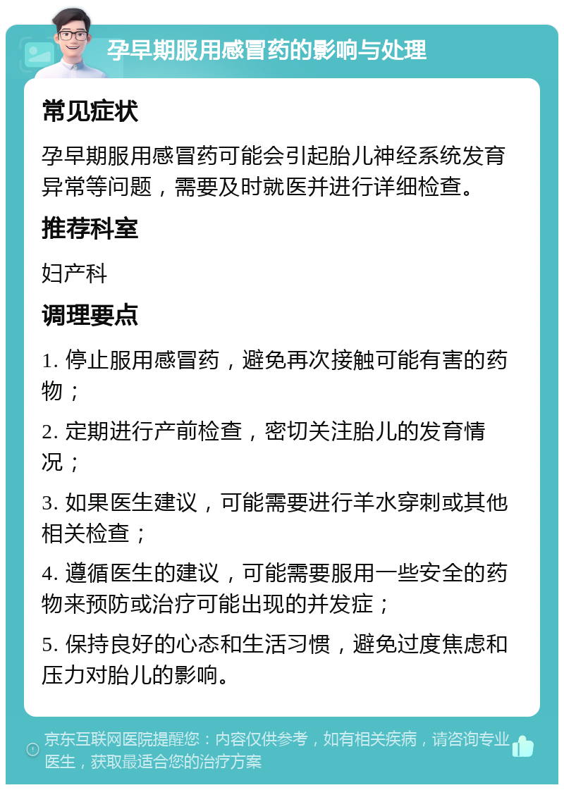 孕早期服用感冒药的影响与处理 常见症状 孕早期服用感冒药可能会引起胎儿神经系统发育异常等问题，需要及时就医并进行详细检查。 推荐科室 妇产科 调理要点 1. 停止服用感冒药，避免再次接触可能有害的药物； 2. 定期进行产前检查，密切关注胎儿的发育情况； 3. 如果医生建议，可能需要进行羊水穿刺或其他相关检查； 4. 遵循医生的建议，可能需要服用一些安全的药物来预防或治疗可能出现的并发症； 5. 保持良好的心态和生活习惯，避免过度焦虑和压力对胎儿的影响。