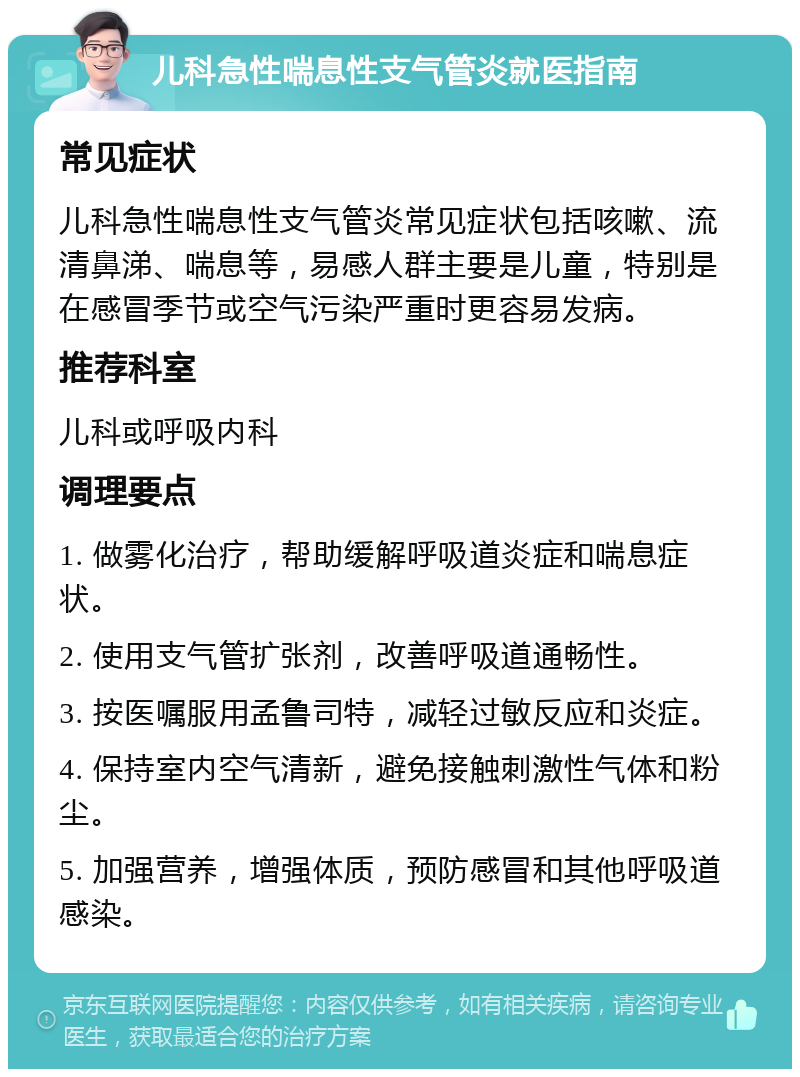 儿科急性喘息性支气管炎就医指南 常见症状 儿科急性喘息性支气管炎常见症状包括咳嗽、流清鼻涕、喘息等，易感人群主要是儿童，特别是在感冒季节或空气污染严重时更容易发病。 推荐科室 儿科或呼吸内科 调理要点 1. 做雾化治疗，帮助缓解呼吸道炎症和喘息症状。 2. 使用支气管扩张剂，改善呼吸道通畅性。 3. 按医嘱服用孟鲁司特，减轻过敏反应和炎症。 4. 保持室内空气清新，避免接触刺激性气体和粉尘。 5. 加强营养，增强体质，预防感冒和其他呼吸道感染。