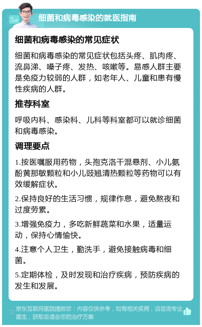 细菌和病毒感染的就医指南 细菌和病毒感染的常见症状 细菌和病毒感染的常见症状包括头疼、肌肉疼、流鼻涕、嗓子疼、发热、咳嗽等。易感人群主要是免疫力较弱的人群，如老年人、儿童和患有慢性疾病的人群。 推荐科室 呼吸内科、感染科、儿科等科室都可以就诊细菌和病毒感染。 调理要点 1.按医嘱服用药物，头孢克洛干混悬剂、小儿氨酚黄那敏颗粒和小儿豉翘清热颗粒等药物可以有效缓解症状。 2.保持良好的生活习惯，规律作息，避免熬夜和过度劳累。 3.增强免疫力，多吃新鲜蔬菜和水果，适量运动，保持心情愉快。 4.注意个人卫生，勤洗手，避免接触病毒和细菌。 5.定期体检，及时发现和治疗疾病，预防疾病的发生和发展。