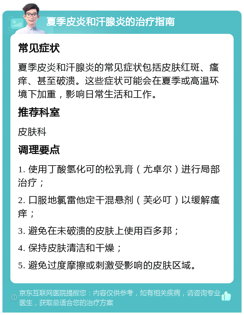 夏季皮炎和汗腺炎的治疗指南 常见症状 夏季皮炎和汗腺炎的常见症状包括皮肤红斑、瘙痒、甚至破溃。这些症状可能会在夏季或高温环境下加重，影响日常生活和工作。 推荐科室 皮肤科 调理要点 1. 使用丁酸氢化可的松乳膏（尤卓尔）进行局部治疗； 2. 口服地氯雷他定干混悬剂（芙必叮）以缓解瘙痒； 3. 避免在未破溃的皮肤上使用百多邦； 4. 保持皮肤清洁和干燥； 5. 避免过度摩擦或刺激受影响的皮肤区域。