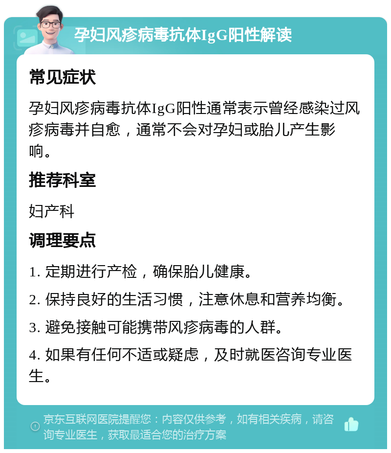 孕妇风疹病毒抗体IgG阳性解读 常见症状 孕妇风疹病毒抗体IgG阳性通常表示曾经感染过风疹病毒并自愈，通常不会对孕妇或胎儿产生影响。 推荐科室 妇产科 调理要点 1. 定期进行产检，确保胎儿健康。 2. 保持良好的生活习惯，注意休息和营养均衡。 3. 避免接触可能携带风疹病毒的人群。 4. 如果有任何不适或疑虑，及时就医咨询专业医生。