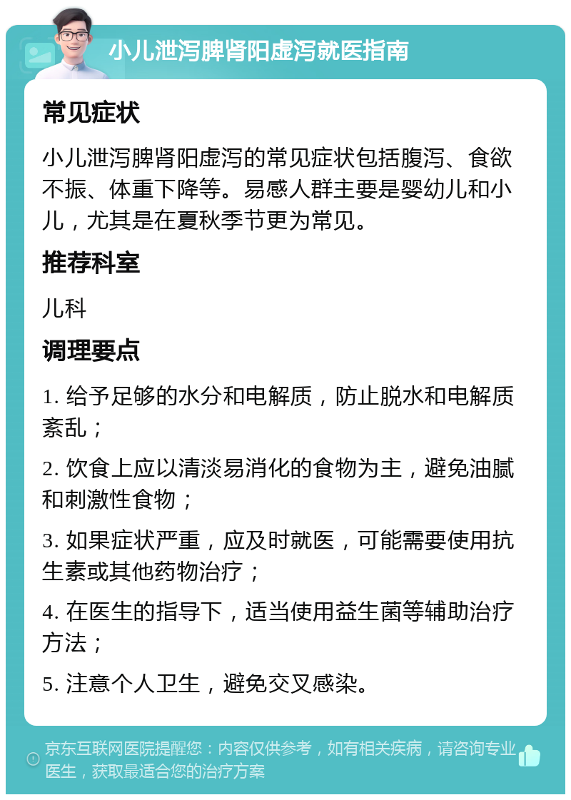 小儿泄泻脾肾阳虚泻就医指南 常见症状 小儿泄泻脾肾阳虚泻的常见症状包括腹泻、食欲不振、体重下降等。易感人群主要是婴幼儿和小儿，尤其是在夏秋季节更为常见。 推荐科室 儿科 调理要点 1. 给予足够的水分和电解质，防止脱水和电解质紊乱； 2. 饮食上应以清淡易消化的食物为主，避免油腻和刺激性食物； 3. 如果症状严重，应及时就医，可能需要使用抗生素或其他药物治疗； 4. 在医生的指导下，适当使用益生菌等辅助治疗方法； 5. 注意个人卫生，避免交叉感染。