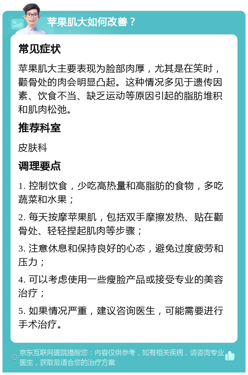 苹果肌大如何改善？ 常见症状 苹果肌大主要表现为脸部肉厚，尤其是在笑时，颧骨处的肉会明显凸起。这种情况多见于遗传因素、饮食不当、缺乏运动等原因引起的脂肪堆积和肌肉松弛。 推荐科室 皮肤科 调理要点 1. 控制饮食，少吃高热量和高脂肪的食物，多吃蔬菜和水果； 2. 每天按摩苹果肌，包括双手摩擦发热、贴在颧骨处、轻轻捏起肌肉等步骤； 3. 注意休息和保持良好的心态，避免过度疲劳和压力； 4. 可以考虑使用一些瘦脸产品或接受专业的美容治疗； 5. 如果情况严重，建议咨询医生，可能需要进行手术治疗。