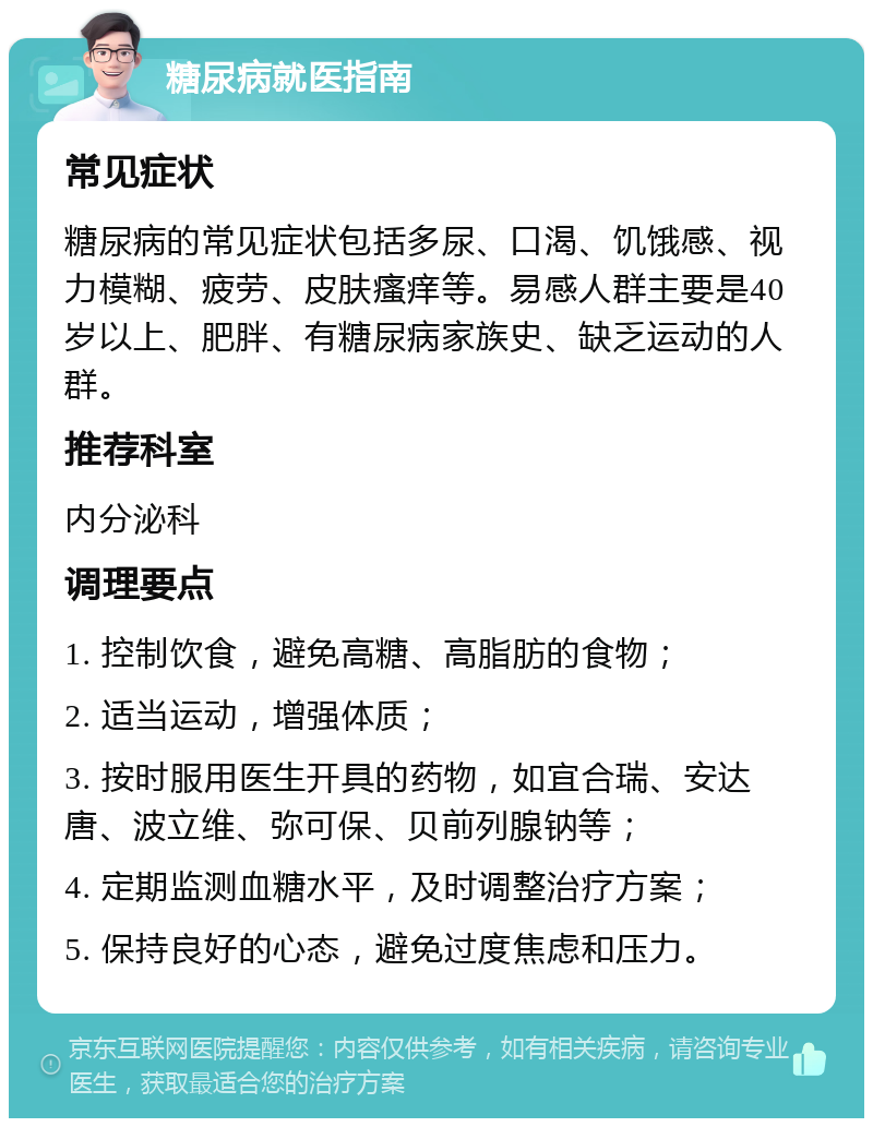 糖尿病就医指南 常见症状 糖尿病的常见症状包括多尿、口渴、饥饿感、视力模糊、疲劳、皮肤瘙痒等。易感人群主要是40岁以上、肥胖、有糖尿病家族史、缺乏运动的人群。 推荐科室 内分泌科 调理要点 1. 控制饮食，避免高糖、高脂肪的食物； 2. 适当运动，增强体质； 3. 按时服用医生开具的药物，如宜合瑞、安达唐、波立维、弥可保、贝前列腺钠等； 4. 定期监测血糖水平，及时调整治疗方案； 5. 保持良好的心态，避免过度焦虑和压力。