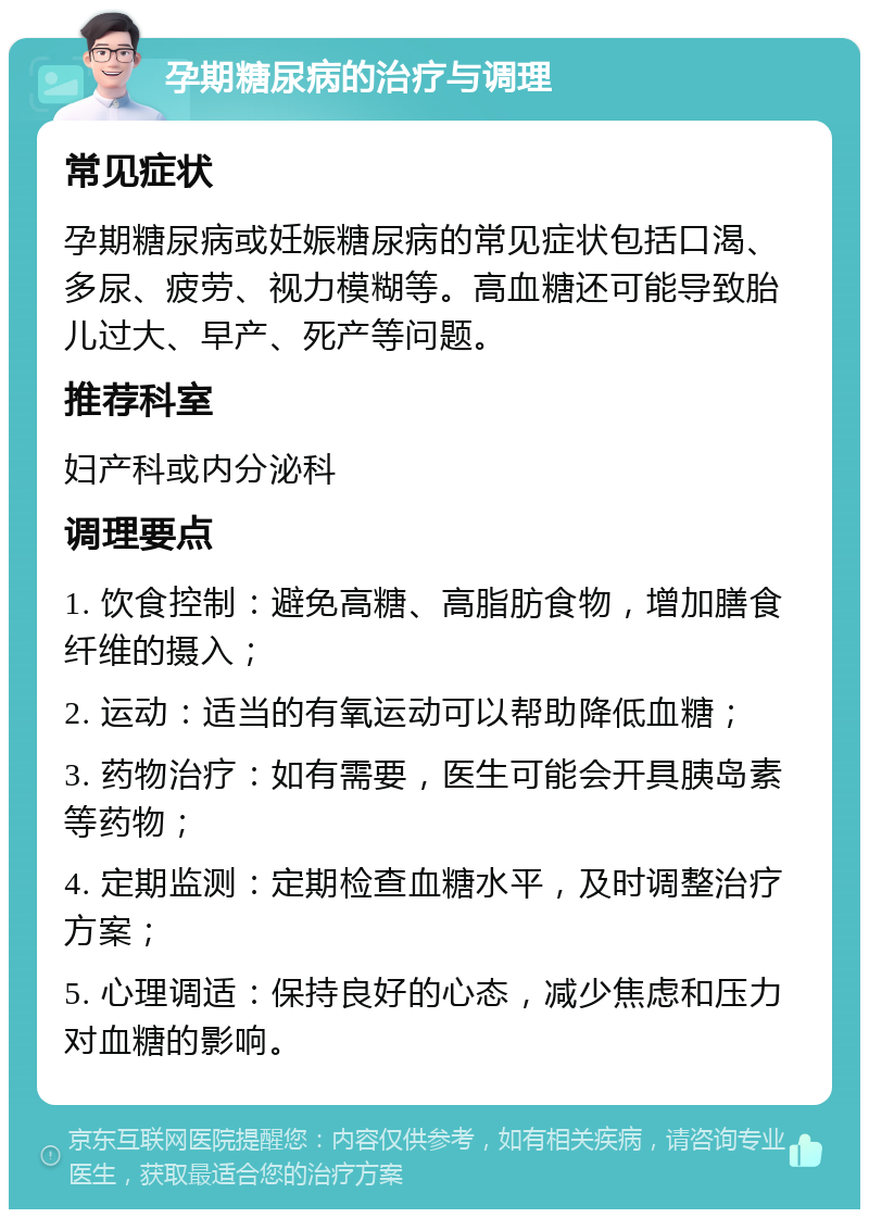 孕期糖尿病的治疗与调理 常见症状 孕期糖尿病或妊娠糖尿病的常见症状包括口渴、多尿、疲劳、视力模糊等。高血糖还可能导致胎儿过大、早产、死产等问题。 推荐科室 妇产科或内分泌科 调理要点 1. 饮食控制：避免高糖、高脂肪食物，增加膳食纤维的摄入； 2. 运动：适当的有氧运动可以帮助降低血糖； 3. 药物治疗：如有需要，医生可能会开具胰岛素等药物； 4. 定期监测：定期检查血糖水平，及时调整治疗方案； 5. 心理调适：保持良好的心态，减少焦虑和压力对血糖的影响。