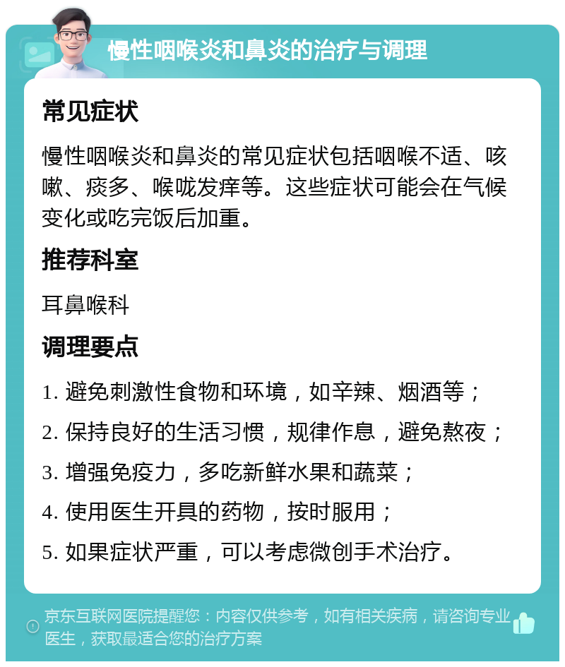 慢性咽喉炎和鼻炎的治疗与调理 常见症状 慢性咽喉炎和鼻炎的常见症状包括咽喉不适、咳嗽、痰多、喉咙发痒等。这些症状可能会在气候变化或吃完饭后加重。 推荐科室 耳鼻喉科 调理要点 1. 避免刺激性食物和环境，如辛辣、烟酒等； 2. 保持良好的生活习惯，规律作息，避免熬夜； 3. 增强免疫力，多吃新鲜水果和蔬菜； 4. 使用医生开具的药物，按时服用； 5. 如果症状严重，可以考虑微创手术治疗。