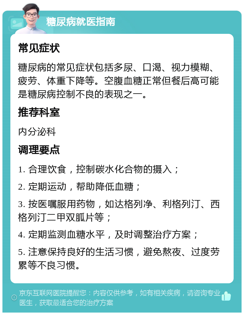 糖尿病就医指南 常见症状 糖尿病的常见症状包括多尿、口渴、视力模糊、疲劳、体重下降等。空腹血糖正常但餐后高可能是糖尿病控制不良的表现之一。 推荐科室 内分泌科 调理要点 1. 合理饮食，控制碳水化合物的摄入； 2. 定期运动，帮助降低血糖； 3. 按医嘱服用药物，如达格列净、利格列汀、西格列汀二甲双胍片等； 4. 定期监测血糖水平，及时调整治疗方案； 5. 注意保持良好的生活习惯，避免熬夜、过度劳累等不良习惯。